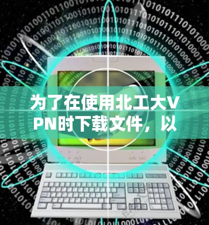 为了在使用北工大VPN时下载文件,以下是一个详细的步骤指南 为了在使用北工大VPN时下载文件,以下是一个详细的步骤指南