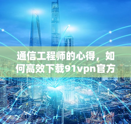 通信工程师的心得,如何高效下载91vpn官方下载 通信工程师的心得,如何高效下载91vpn官方下载