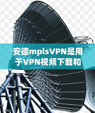安德mplsVPN是用于VPN视频下载和观看的软件包,通常通过顶盘下载。以下是下载和使用步骤的详细说明