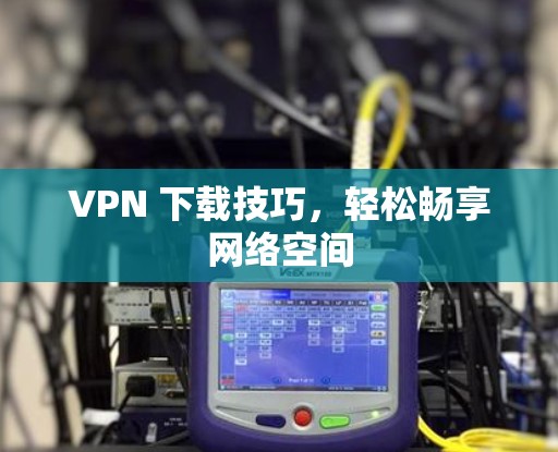 VPN 下载技巧,轻松畅享网络空间
