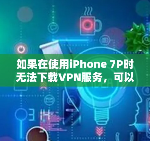 如果在使用iPhone 7P时无法下载VPN服务,可以按照以下步骤进行排查和解决