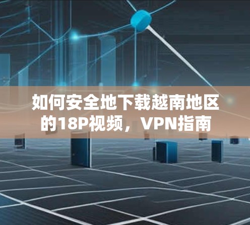 如何安全地下载越南地区的18P视频,VPN指南