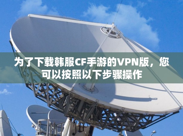 为了下载韩服CF手游的VPN版,您可以按照以下步骤操作