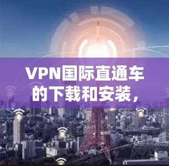 VPN国际直通车的下载和安装,请按照以下步骤操作