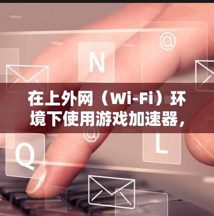 在上外网（Wi-Fi）环境下使用游戏加速器，取决于游戏加速器的兼容性和网络环境。以下是使用上外网进行游戏加速器的建议