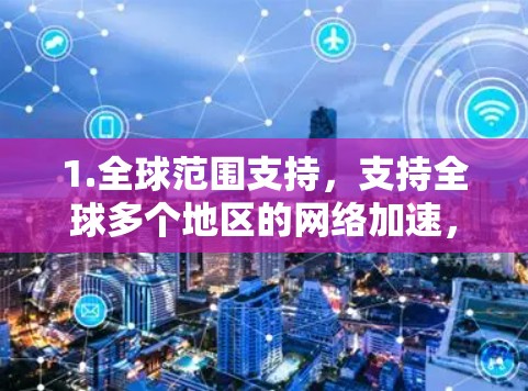 1.全球范围支持,支持全球多个地区的网络加速,包括但不限于Wi-Fi、cellular、3G、4G和VoIP等协议 1.全球范围支持,支持全球多个地区的网络加速,包括但不限于Wi-Fi、cellular、3G、4G和VoIP等协议
