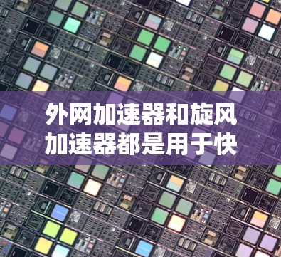 外网加速器和旋风加速器都是用于快速下载网络资源的工具，但它们的特点和适用场景有所不同。以下是关于它们的区别和推荐