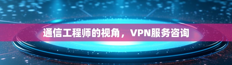 通信工程师的视角，VPN服务咨询