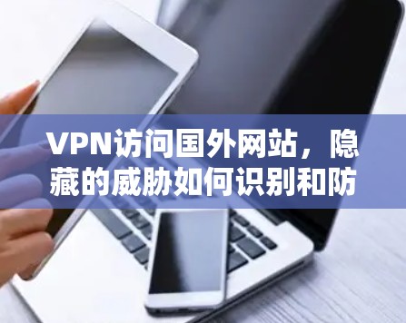 VPN访问国外网站,隐藏的威胁如何识别和防范 VPN访问国外网站,隐藏的威胁如何识别和防范