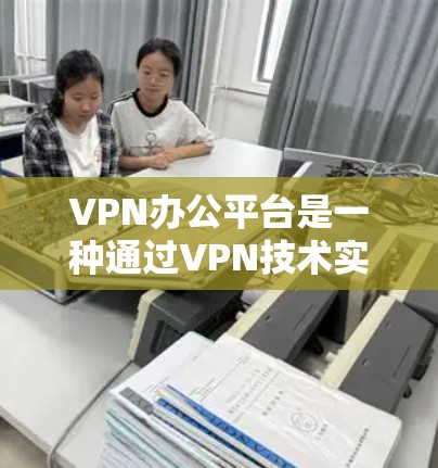 VPN办公平台是一种通过VPN技术实现远程访问外部网站的工具，特别适用于需要频繁访问外部服务器的企业或机构。以下是其主要特点及其使用方法