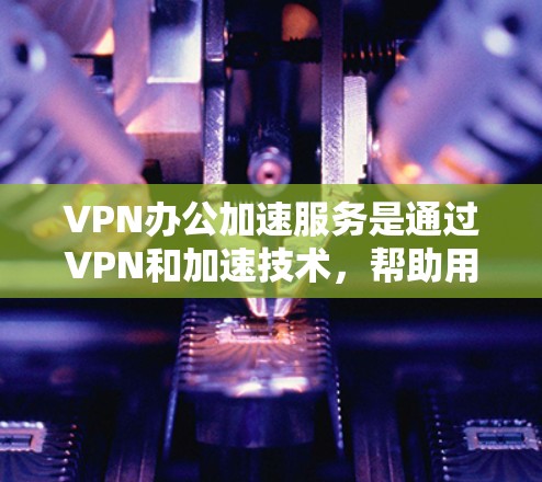 VPN办公加速服务是通过VPN和加速技术，帮助用户在办公环境中高效、安全地使用互联网。以下是对VPN办公加速服务的详细总结