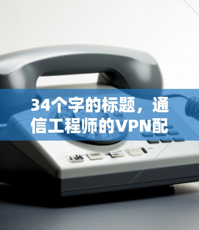 34个字的标题,通信工程师的VPN配置指南 34个字的标题,通信工程师的VPN配置指南