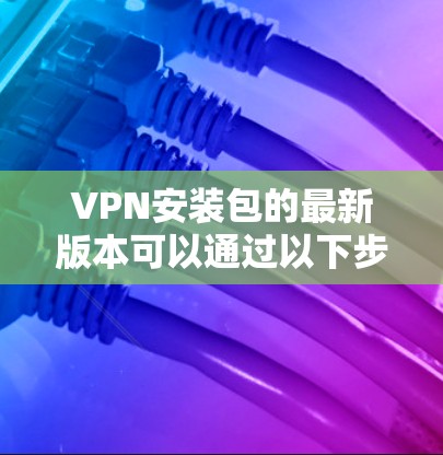 VPN安装包的最新版本可以通过以下步骤获取和安装 VPN安装包的最新版本可以通过以下步骤获取和安装