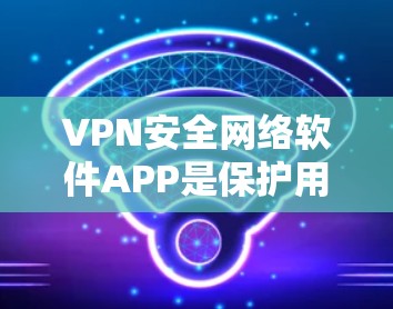 VPN安全网络软件APP是保护用户网络和数据安全的重要工具，以下是详细的使用指南和建议