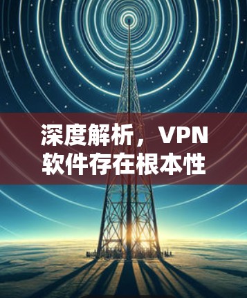 深度解析,VPN软件存在根本性安全隐患—从漏洞到危机的全链条分析 深度解析,VPN软件存在根本性安全隐患—从漏洞到危机的全链条分析