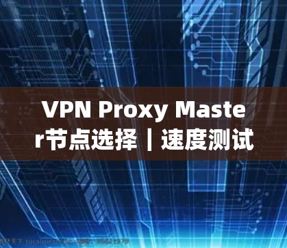 VPN Proxy Master节点选择|速度测试 VPN Proxy Master节点选择|速度测试