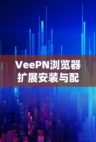 VeePN浏览器扩展安装与配置指南