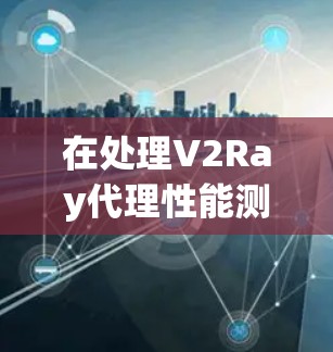 在处理V2Ray代理性能测试中的常见问题时，以下是一些关键点和解决方案