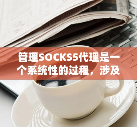 管理SOCKS5代理是一个系统性的过程，涉及多个步骤和设置，需要遵循以下步骤以确保网络的安全和稳定