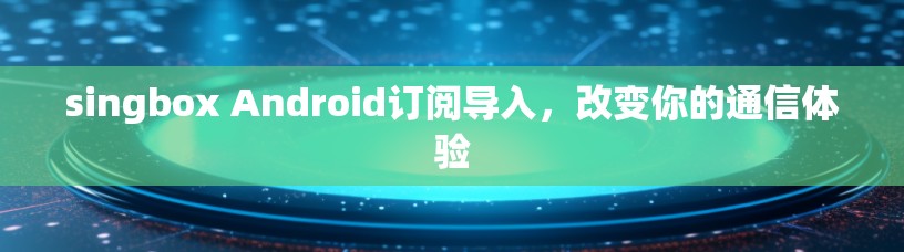 singbox Android订阅导入，改变你的通信体验