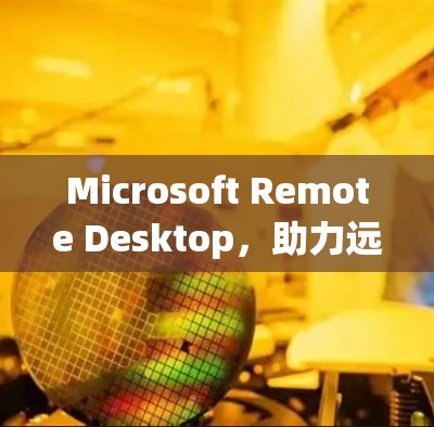 Microsoft Remote Desktop,助力远程办公的创新解决方案 Microsoft Remote Desktop,助力远程办公的创新解决方案