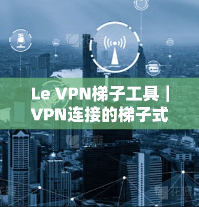 Le VPN梯子工具|VPN连接的梯子式解决方案 Le VPN梯子工具|VPN连接的梯子式解决方案