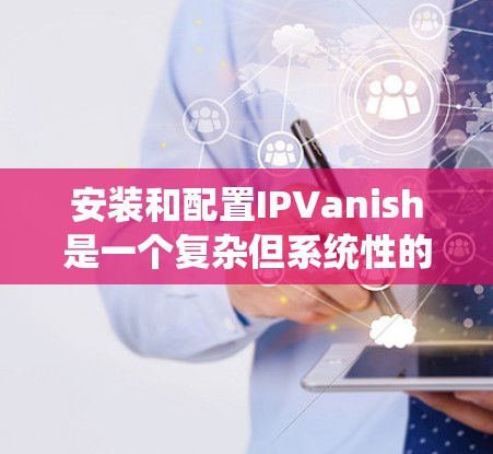 安装和配置IPVanish是一个复杂但系统性的过程,以下是逐步指南