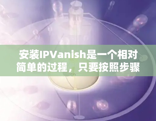安装IPVanish是一个相对简单的过程,只要按照步骤一步步来,大多数问题都可以得到解决。以下是详细的安装步骤和注意事项